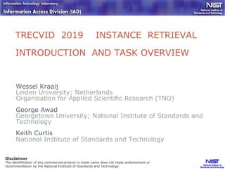 TRECVID 2019 INSTANCE RETRIEVAL
INTRODUCTION AND TASK OVERVIEW
Wessel Kraaij
Leiden University; Netherlands
Organisation for Applied Scientific Research (TNO)
George Awad
Georgetown University; National Institute of Standards and
Technology
Keith Curtis
National Institute of Standards and Technology
Disclaimer
The identification of any commercial product or trade name does not imply endorsement or
recommendation by the National Institute of Standards and Technology.
 
