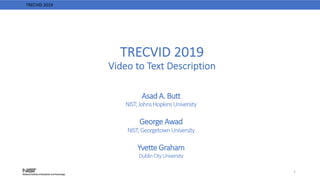 TRECVID 2019
Video to Text Description
Asad A. Butt
NIST;JohnsHopkinsUniversity
George Awad
NIST;GeorgetownUniversity
Yvette Graham
DublinCityUniversity
1
TRECVID 2019
 