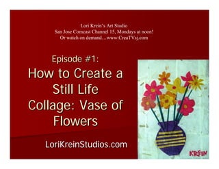 Lori Krein’s Art Studio
    San Jose Comcast Channel 15, Mondays at noon!
      Or watch on demand…www.CreaTVsj.com



   Episode #1:
How to Create a
    Still Life
Collage: Vase of
     Flowers
  LoriKreinStudios.com
 