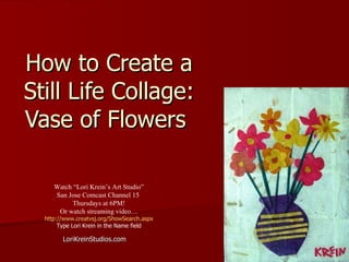 How to Create a Still Life Collage: Vase of Flowers  LoriKreinStudios.com Watch “Lori Krein’s Art Studio” San Jose Comcast Channel 15  Thursdays at 6PM! Or watch streaming video… http://www.creatvsj.org/ShowSearch.aspx Type Lori Krein in the Name field 