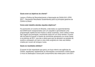 Quais eram os objetivos do cliente?

Lançar a Política de Reconhecimento e Valorização da CAIXA 2011 (PRV
2011 – Semeando Resultados Sustentáveis) para os principais gestores da
CAIXA no Brasil.

Como este trabalho atendeu àqueles objetivos?

Foi promovido um evento em Brasília, onde todos os superintendentes
da CAIXA foram recepcionados com um coquetel e aproveitaram uma
programação repleta de boa música e várias surpresas, como vídeos e fotos
das viagens de premiação, envolvendo todos em um clima familiar. O ponto
alto da festa foi quando a mestre de cerimônias apresentou as novas metas
e os prêmios de 2011, que deu a deixa para que se abrissem as paredes do
evento e entrassem um carro e uma moto surgindo em meio aos efeitos
criados por nuvem de fumaça e luzes.

Quais os resultados obtidos?

O evento foi tão impactante que gerou um buzz interno nas agências da
CAIXA, espalhando rapidamente as informações e envolvendo a todos desde
o início na dedicação e busca pelo cumprimento das metas para o ano 2011.
 