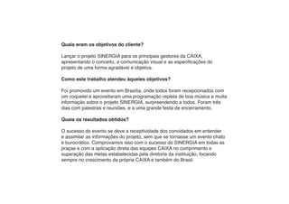 Quais eram os objetivos do cliente?

Lançar o projeto SINERGIA para os principais gestores da CAIXA,
apresentando o conceito, a comunicação visual e as especificações do
projeto de uma forma agradável e objetiva.

Como este trabalho atendeu àqueles objetivos?

Foi promovido um evento em Brasília, onde todos foram recepcionados com
um coquetel e aproveitaram uma programação repleta de boa música e muita
informação sobre o projeto SINERGIA, surpreendendo a todos. Foram três
dias com palestras e reuniões, e a uma grande festa de encerramento.

Quais os resultados obtidos?

O sucesso do evento se deve a receptividade dos convidados em entender
e assimilar as informações do projeto, sem que se tornasse um evento chato
e burocrático. Comprovamos isso com o sucesso do SINERGIA em todas as
praças e com a aplicação direta das equipes CAIXA no cumprimento e
superação das metas estabelecidas pela diretoria da instituição, focando
sempre no crescimento da própria CAIXA e também do Brasil.
 