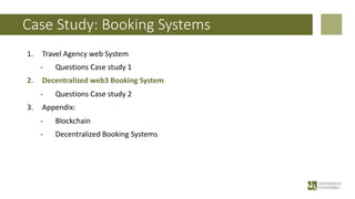 Case Study: Booking Systems
1. Travel Agency web System
- Questions Case study 1
2. Decentralized web3 Booking System
- Questions Case study 2
3. Appendix:
- Blockchain
- Decentralized Booking Systems
 