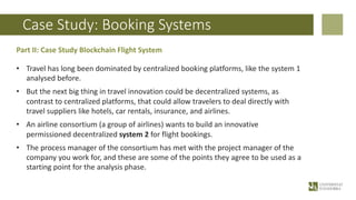 Case Study: Booking Systems
Part II: Case Study Blockchain Flight System
• Travel has long been dominated by centralized booking platforms, like the system 1
analysed before.
• But the next big thing in travel innovation could be decentralized systems, as
contrast to centralized platforms, that could allow travelers to deal directly with
travel suppliers like hotels, car rentals, insurance, and airlines.
• An airline consortium (a group of airlines) wants to build an innovative
permissioned decentralized system 2 for flight bookings.
• The process manager of the consortium has met with the project manager of the
company you work for, and these are some of the points they agree to be used as a
starting point for the analysis phase.
 