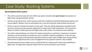 Case Study: Booking Systems
Decentralized airline system
• The airline consortium (we will call it ASK) new system should enable peer-to-peer transactions of
flight seats among participant airlines.
• Airlines can go about their routine business with their traditional centralized distributed systems and
manual agents. Besides, they can participate also in the permissioned, decentralized consortium.
• Airlines may join and leave the system as they wish. They join ASK by depositing a predetermined
minimum escrow used for payment settlement for seats used in ASK transactions. The consortium
allows an airline to trade (buy and sell) flight seats under certain circumstances and conditions.
• The airline representatives can initiate the trades proactively or reactively in response to customer
demand or as warranted by circumstances such as weather-related cancellations. In this use case,
you’ll limit the scope to the elemental operation of peer-to-peer sales of flight seats among airlines.
Enforcement of agreed business rules of engagement and a payment system is also enabled.
• The participating airlines expose secure, standard APIs for simple queries about the availability of
flight seats. An application requests trades from the airlines directly on your behalf.
 
