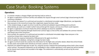 Case Study: Booking Systems
Operations
1. A customer initiates a change of flight seat that they hold on airline A.
2. An agent or application at airline A verifies and validates the request through smart contract (logic shared among the ASK
consortium members).
3. Once verified, the request Tx is confirmed and recorded in a distributed immutable ledger (Blockchain, see Appendix).
Now everyone in the consortium knows that a legitimate request has been made.
4. In the simplest design, an agent at airline A sends the verified and validated request (VVRequest) to airline B.
(Alternatively, we could use a model in which many airlines get the request, and any one of them could respond.)
5. An agent or application at airline B checks the airline’s database to check for availability.
6. An agent at airline B responds (through shared smart contract logic) so that verifies and validates the common interests
and shared rules of the consortium.
7. Once verified, the response Tx is confirmed and recorded in a distributed immutable ledger. Now everyone in the
consortium knows that a response has been sent.
8. Airline B sends the response (indicated by VVResponse) to the agent at airline A.
9. Airline A updates its database, noting that a change has been made.
10. An agent at airline B sends the customer the information for the flight seats and other details. (Note that airline B holds
its data assets and transfers them directly to its known customer, not to airline A).
11. Payments are settled through peer-to-peer Txs, using the escrow or deposit that participating airlines hold in their shared
smart contract. The payment settlement can be embedded in other suitable operations in the system but will be handled
by the shared smart contract and recorded in the ledger. This settlement is automatically carried out by the smart
contract logic.
 