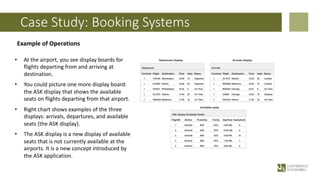 Case Study: Booking Systems
Example of Operations
• At the airport, you see display boards for
flights departing from and arriving at
destination.
• You could picture one more display board:
the ASK display that shows the available
seats on flights departing from that airport.
• Right chart shows examples of the three
displays: arrivals, departures, and available
seats (the ASK display).
• The ASK display is a new display of available
seats that is not currently available at the
airports. It is a new concept introduced by
the ASK application.
 