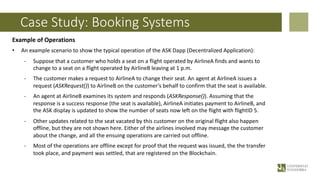 Case Study: Booking Systems
Example of Operations
• An example scenario to show the typical operation of the ASK Dapp (Decentralized Application):
- Suppose that a customer who holds a seat on a flight operated by AirlineA finds and wants to
change to a seat on a flight operated by AirlineB leaving at 1 p.m.
- The customer makes a request to AirlineA to change their seat. An agent at AirlineA issues a
request (ASKRequest()) to AirlineB on the customer’s behalf to confirm that the seat is available.
- An agent at AirlineB examines its system and responds (ASKResponse()). Assuming that the
response is a success response (the seat is available), AirlineA initiates payment to AirlineB, and
the ASK display is updated to show the number of seats now left on the flight with flightID 5.
- Other updates related to the seat vacated by this customer on the original flight also happen
offline, but they are not shown here. Either of the airlines involved may message the customer
about the change, and all the ensuing operations are carried out offline.
- Most of the operations are offline except for proof that the request was issued, the the transfer
took place, and payment was settled, that are registered on the Blockchain.
 