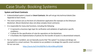 Case Study: Booking Systems
System and Smart Contracts
• A decentralized system is based on Smart Contracts. We will not go into technical details (See
Appendix to learn more).
• The smart contract acts as the brain of a blockchain application (for example on the Ethereum
blockchain. Bitcoin blockchain does not allow complex Smart contracts).
• It is responsible for many vital functions, including the following:
ü It represents a business logic layer for verification and validation of application-specific
conditions.
ü It allows for the specification of rules for operations on the blockchain.
ü It facilitates the implementation of policies for the transfer of assets in a decentralized network.
• For our system 2 problem, we can basically asume that “the system” to analyse and design are
equivalent to a smart contract. The solution to our problem is to design this specific smart contract
for our use case.
https://youtu.be/5-RnrDQSTBo?si=BLimOBtszpf932NB
 
