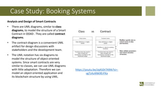 Case Study: Booking Systems
Analysis and Design of Smart Contracts
• There are UML diagrams, similar to class
diagrams, to model the structure of a Smart
Contract in OOAD . They are called contract
diagrams.
• The contract diagram is a convenient UML
artifact for design discussions with
stakeholders and the development team.
• The UML notation has six diagrams to
model the structure of object oriented
systems. Since smart contracts are very
similar to classes, we can use UML diagrams
with little adaptation. Therefore we can
model an object oriented application and
its blockchain structure by using UML.
https://youtu.be/zq410r7A9tk?si=-
vg7zAzANk9ErFKa
Class vs Contract
 