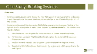 Case Study: Booking Systems
Questions:
• Before we code, develop and deploy the new ASK system 2, we must analyse and design
it well. We could use the same modeling techniques learnt for OOAD in Modules 1-5 of
the course.
• Implementation could be done using OO Solidity programming language. Testing of the
system is also usually done in a test chain (we test our smart contracts - the system - in a
test blockchain)
1. Explain the use case diagram for the study case, as shown on the next slides.
2. For the main use case, “flight seat booking”, explain the system UML sequence
diagram shown.
3. We also want to create a class diagram. Explain the contract diagram shown.
4. Explain the SDLC of the Dapp, that includes the system and a GUI, according to the
next figure.
 