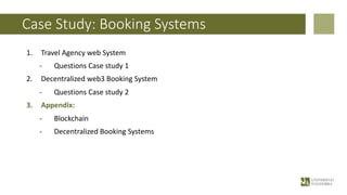 Case Study: Booking Systems
1. Travel Agency web System
- Questions Case study 1
2. Decentralized web3 Booking System
- Questions Case study 2
3. Appendix:
- Blockchain
- Decentralized Booking Systems
 