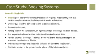 Case Study: Booking Systems
Appendix: Blockchain
• Bitcoin : peer-peer cryptocurrency that does not require a middle entity such as a
bank to complete a transaction between the sender and receiver.
• Created by a secretive person(s) known as Satoshi Nakamoto.
• Runs on the Internet.
• To keep track of the transactions, an ingenious ledger technology has been devised.
• This ledger is distributed and is a collection of blocks of transactions.
• How do you trust the ledger? The trust model out of this distributed ledger is an
important contribution of Bitcoin.
• The distributed ledger and associated concepts are called the “blockchain”.
• Bitcoin technology is the genesis for the advent of blockchain revolution.
 