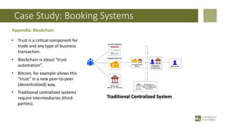 Case Study: Booking Systems
Appendix: Blockchain
• Trust is a critical component for
trade and any type of business
transaction.
• Blockchain is about “trust
automation”.
• Bitcoin, for example allows this
“trust” in a new peer-to-peer
(decentralized) way.
• Traditional centralized systems
require intermediaries (third-
parties).
 