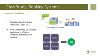 Case Study: Booking Systems
Appendix: Blockchain
• Blockchain is a Distributed
Immutable Ledger (DLT)
• Trust and Security are achieved
by defining verification,
validation, consensus and
integrity
 