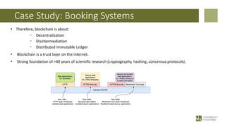Case Study: Booking Systems
• Therefore, blockchain is about:
- Decentralization
- Disintermediation
- Distributed Immutable Ledger
• Blockchain is a trust layer on the internet.
• Strong foundation of >40 years of scientific research (cryptography, hashing, consensus protocols).
 