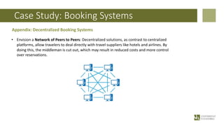 Case Study: Booking Systems
Appendix: Decentralized Booking Systems
• Envision a Network of Peers to Peers: Decentralized solutions, as contrast to centralized
platforms, allow travelers to deal directly with travel suppliers like hotels and airlines. By
doing this, the middleman is cut out, which may result in reduced costs and more control
over reservations.
 