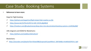 Case Study: Booking Systems
• References to learn more:
Dapp for Flight booking:
ü https://github.com/sapph1re/flight-tickets?tab=readme-ov-file
ü https://youtu.be/1UF5LnCs5Ps?si=r6O_M-hX-q8g4BeQ
ü https://medium.com/@subashreevjc/deep-dive-into-decentralized-booking-systems-c1e043bafdbf
UML diagrams and OOAD for Blockchains:
ü https://github.com/naddison36/sol2uml
Blockchains:
ü https://youtube.com/playlist?list=PLVext98k2evgrxnjH1uweNPeeV_SXX7dA&si=HvWlLkEEPO-N_Vp9
 