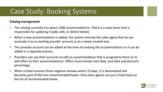 Case Study: Booking Systems
Catalog management
• The catalog currently has about 1000 accommodations. There is a sales team that is
responsible for updating it (add, edit, or delete hotels).
• When a new accommodation is added, the system reminds the sales agent that he can
associate it to an existing provider account or to a newly created one.
• The provider account can be added at the time of creating the accommodation or it can be
added in a separate process.
• Providers can use their accounts to edit an accommodation that is assigned to them or to
add offers to their accommodations. Offers must include start date, end date and discount
percentage.
• When a hotel receives three negative reviews within 15 days, it is deactivated and
becomes part of the non-recommended hotels. Only sales agents can put a hotel back on
the list of recommended hotels.
 