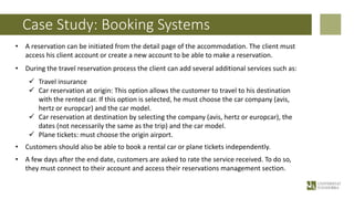 Case Study: Booking Systems
• A reservation can be initiated from the detail page of the accommodation. The client must
access his client account or create a new account to be able to make a reservation.
• During the travel reservation process the client can add several additional services such as:
ü Travel insurance
ü Car reservation at origin: This option allows the customer to travel to his destination
with the rented car. If this option is selected, he must choose the car company (avis,
hertz or europcar) and the car model.
ü Car reservation at destination by selecting the company (avis, hertz or europcar), the
dates (not necessarily the same as the trip) and the car model.
ü Plane tickets: must choose the origin airport.
• Customers should also be able to book a rental car or plane tickets independently.
• A few days after the end date, customers are asked to rate the service received. To do so,
they must connect to their account and access their reservations management section.
 