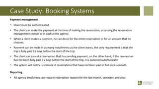 Case Study: Booking Systems
Payment management
• Client must be authenticated.
• The client can make the payment at the time of making the reservation, accessing the reservation
management section or in cash at the agency.
• When a client makes a payment, he can do so for the entire reservation or for an amount that he
chooses.
• Payment can be made in as many installments as the client wants, the only requirement is that the
trip is fully paid 15 days before the start of the trip.
• The client can cancel a reservation that has pending payment, on the other hand, if the reservation
has not been fully paid 15 days before the start of the trip, it is canceled automatically.
• The system will notify customers of reservations that have not been paid in full once a month.
Reporting
• All agency employees can request reservation reports for the last month, semester, and year.
 
