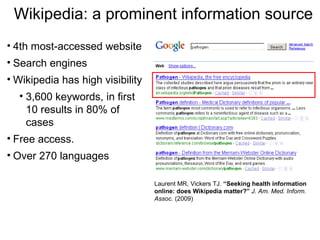 Wikipedia: a prominent information source
• 4th most-accessed website
• Search engines
• Wikipedia has high visibility
  • 3,600 keywords, in first
    10 results in 80% of
    cases
• Free access.
• Over 270 languages

                                  Laurent MR, Vickers TJ. “Seeking health information
                                  online: does Wikipedia matter?” J. Am. Med. Inform.
                                  Assoc. (2009)
 