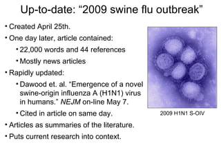 Up-to-date: “2009 swine flu outbreak”
• Created April 25th.
• One day later, article contained:
   • 22,000 words and 44 references
   • Mostly news articles
• Rapidly updated:
   • Dawood et. al. “Emergence of a novel
     swine-origin influenza A (H1N1) virus
     in humans.” NEJM on-line May 7.
   • Cited in article on same day.           2009 H1N1 S-OIV

• Articles as summaries of the literature.
• Puts current research into context.
 