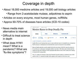 Coverage in depth
• About 18,000 medicine articles and 19,000 cell biology articles
    • Range from 2-acetolactate mutase, adipokines to asprin
• Articles on every enzyme, most human genes, ncRNAs
• Approx 60-70% of diseases have articles (ICD-10 codes)

• News media main
  alternative to internet
• Difficult to treat science
  in depth
• What does H1N1
  mean? What is a
  pandemic? What are
  “flu-like symptoms”?
 