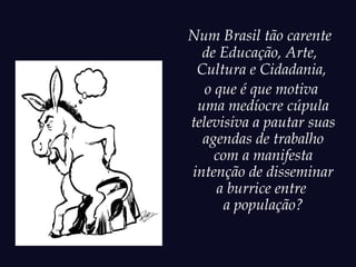Num Brasil tão carente
  de Educação, Arte,
 Cultura e Cidadania,
   o que é que motiva
 uma medíocre cúpula
televisiva a pautar suas
  agendas de trabalho
     com a manifesta
intenção de disseminar
     a burrice entre
      a população?
 