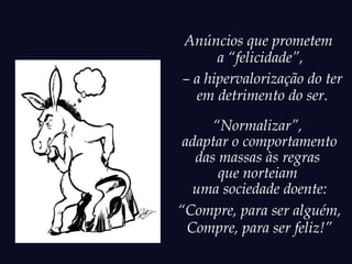 Anúncios que prometem
      a “felicidade”,
– a hipervalorização do ter
  em detrimento do ser.
      “Normalizar”,
 adaptar o comportamento
   das massas às regras
       que norteiam
   uma sociedade doente:
“Compre, para ser alguém,
  Compre, para ser feliz!”
 