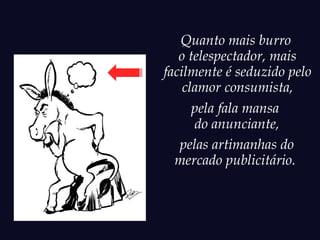 Quanto mais burro
   o telespectador, mais
facilmente é seduzido pelo
    clamor consumista,
      pela fala mansa
      do anunciante,
   pelas artimanhas do
  mercado publicitário.
 