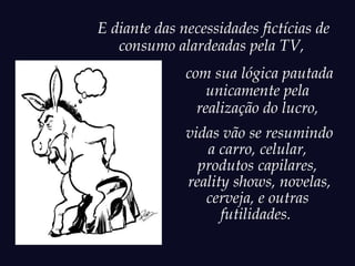 E diante das necessidades fictícias de
   consumo alardeadas pela TV,
              com sua lógica pautada
                  unicamente pela
                realização do lucro,
              vidas vão se resumindo
                 a carro, celular,
                produtos capilares,
              reality shows, novelas,
                 cerveja, e outras
                    futilidades.
 