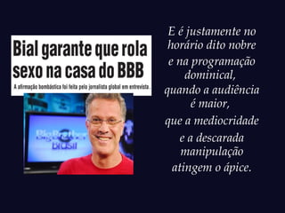 E é justamente no
 horário dito nobre
 e na programação
     dominical,
quando a audiência
       é maior,
que a mediocridade
    e a descarada
    manipulação
  atingem o ápice.
 