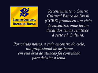 Recentemente, o Centro
                    Cultural Banco do Brasil
                   (CCBB) promoveu um ciclo
                     de encontros onde foram
                    debatidos temas relativos
                        à Arte e à Cultura.

Por várias noites, a cada encontro do ciclo,
       um profissional de destaque
  em sua área de atuação foi convidado
           para debater o tema.
 