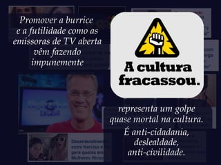 Promover a burrice
 e a futilidade como as
emissoras de TV aberta
       vêm fazendo
      impunemente



                            representa um golpe
                          quase mortal na cultura.
                              É anti-cidadania,
                                deslealdade,
                               anti-civilidade.
 