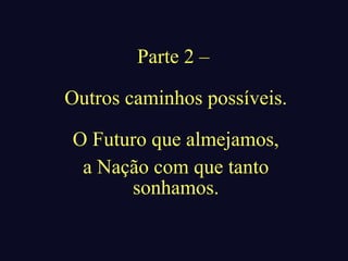 Parte 2 –

Outros caminhos possíveis.

O Futuro que almejamos,
 a Nação com que tanto
      sonhamos.
 