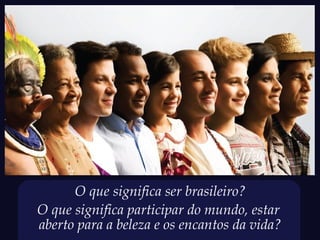 O que significa ser brasileiro?
O que significa participar do mundo, estar
aberto para a beleza e os encantos da vida?
 
