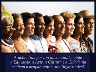 A nobre luta por um novo mundo, onde
a Educação, a Arte, a Cultura e a Cidadania
 venham a ocupar, enfim, um lugar central.
 
