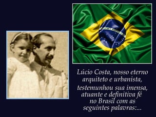 Lúcio Costa, nosso eterno
  arquiteto e urbanista,
testemunhou sua imensa,
  atuante e definitiva fé
     no Brasil com as
   seguintes palavras:...
 