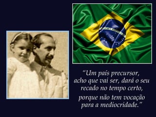 “Um país precursor,
acho que vai ser, dará o seu
   recado no tempo certo,
  porque não tem vocação
   para a mediocridade.”
 