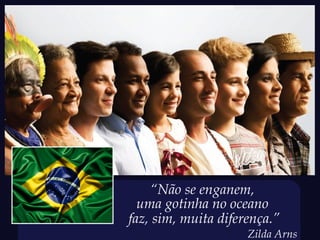 “Não se enganem,
  uma gotinha no oceano
faz, sim, muita diferença.”
                     Zilda Arns
 