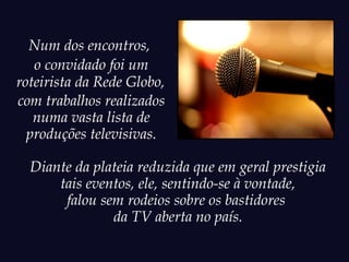 Num dos encontros,
   o convidado foi um
roteirista da Rede Globo,
com trabalhos realizados
   numa vasta lista de
  produções televisivas.

  Diante da plateia reduzida que em geral prestigia
      tais eventos, ele, sentindo-se à vontade,
       falou sem rodeios sobre os bastidores
               da TV aberta no país.
 