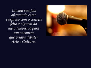Iniciou sua fala
    afirmando estar
surpreso com o convite
   feito a alguém do
 meio televisivo para
      um encontro
  que visava debater
    Arte e Cultura.
 
