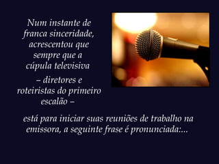 Num instante de
 franca sinceridade,
   acrescentou que
    sempre que a
  cúpula televisiva
      – diretores e
roteiristas do primeiro
       escalão –
 está para iniciar suas reuniões de trabalho na
  emissora, a seguinte frase é pronunciada:...
 