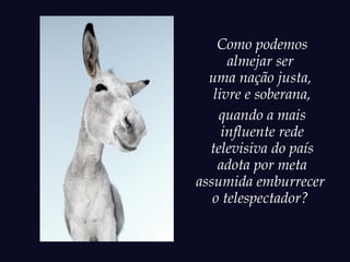 Como podemos
      almejar ser
  uma nação justa,
   livre e soberana,
    quando a mais
     influente rede
  televisiva do país
    adota por meta
assumida emburrecer
   o telespectador?
 