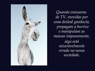Quando emissoras
 de TV, movidas por
uma desleal ganância,
  propagam a burrice
   e manipulam as
massas impunemente,
       algo está
   miseravelmente
   errado na nossa
      sociedade.
 