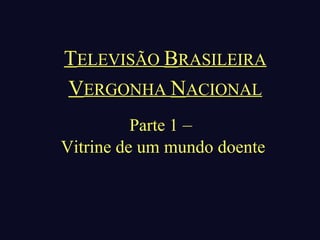 TELEVISÃO BRASILEIRA
VERGONHA NACIONAL
          Parte 1 –
Vitrine de um mundo doente
 