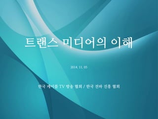 2014. 11. 05 
트랜스 미디어의 이해 
한국 케이블 TV 방송 협회 / 한국 전파 진흥 협회  