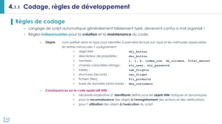 10
4.1.1 Codage, règles de développement
▌ Règles de codage
- Langage de script automatique généralement faiblement typé, devenant confus si mal organisé !
- Règles indispensables pour la création et la maintenance du code.
– Objets nom préfixé selon le type pour identifier à première lecture son type et les méthodes applicables
en lettres minuscules + soulignement
• objet IHM : obj_button
• descripteur de propriétés : dsc_button
• nombres : i, j, k, index_row, nb_columns, total_amount
• chaines caractères (strings) : str_user, str_password
• tables : tab_flights
• structures (records) : rec_flight
• fichiers (files) : fil_products
• base de données (data base) : dba_customers
– Conséquences sur le code applicatif IHM :
• nécessité impérative d’ identifiants définis pour les objets IHM statiques et dynamiques
• pour la reconnaissance des objets à l’enregistrement des actions et des vérifications
• pour l’ utilisation des objets à l’exécution du script
 