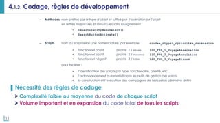 11
4.1.2 Codage, règles de développement
– Méthodes nom préfixé par le type d’objet et suffixé par l’opération sur l’objet
en lettres majuscules et minuscules sans soulignement
• DepartureCityMenuSelect()
• SearchButtonActivate()
– Scripts nom du script selon une nomenclature, par exemple <code>_<type>_<priorité>_<scénario>
• fonctionnel positif priorité 1 / élevée 100_FPS_1_VoyageRéservation
• fonctionnel positif priorité 2 / moyenne 110_FPS_2_VoyageAnnulation
• fonctionnel négatif priorité 3 / faible 120_FNG_3_VoyageErroné
pour faciliter :
• l’identification des scripts par type, fonctionalité, priorité, etc…
• l’ordonnancement automatisé dans les outils de gestion des scripts
• la construction et l’exécution des campagnes de tests selon périmètre défini
▌ Nécessité des règles de codage
Complexité faible ou moyenne du code de chaque script
Volume important et en expansion du code total de tous les scripts
 